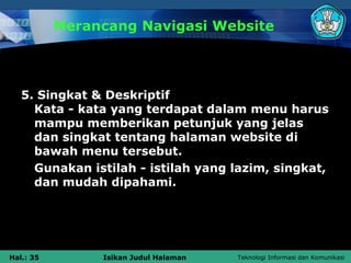 Merancang Navigasi Website




   5. Singkat & Deskriptif
     Kata - kata yang terdapat dalam menu harus
     mampu memberikan petunjuk yang jelas
     dan singkat tentang halaman website di
     bawah menu tersebut.
     Gunakan istilah - istilah yang lazim, singkat,
     dan mudah dipahami.




Hal.: 35        Isikan Judul Halaman   Teknologi Informasi dan Komunikasi
 