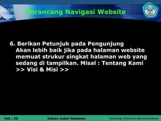 Merancang Navigasi Website




   6. Berikan Petunjuk pada Pengunjung
     Akan lebih baik jika pada halaman website
     memuat strukur singkat halaman web yang
     sedang di tampilkan. Misal : Tentang Kami
     >> Visi & Misi >>




Hal.: 36        Isikan Judul Halaman   Teknologi Informasi dan Komunikasi
 