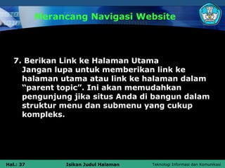 Merancang Navigasi Website




   7. Berikan Link ke Halaman Utama
     Jangan lupa untuk memberikan link ke
     halaman utama atau link ke halaman dalam
     “parent topic”. Ini akan memudahkan
     pengunjung jika situs Anda di bangun dalam
     struktur menu dan submenu yang cukup
     kompleks.




Hal.: 37        Isikan Judul Halaman   Teknologi Informasi dan Komunikasi
 