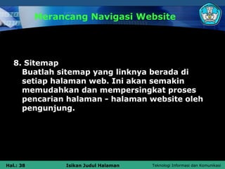 Merancang Navigasi Website




   8. Sitemap
     Buatlah sitemap yang linknya berada di
     setiap halaman web. Ini akan semakin
     memudahkan dan mempersingkat proses
     pencarian halaman - halaman website oleh
     pengunjung.




Hal.: 38        Isikan Judul Halaman   Teknologi Informasi dan Komunikasi
 