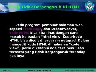 Yang Tidak Berpengaruh Di HTML



          Pada program pembuat halaman web
      seperti Frontpage, dan Dreamweaver,
      kode HTML bisa kita lihat dengan cara
      masuk ke bagian “html view. Kode-kode
      HTML bisa diedit di program notepad. Dalam
      mengedit kode HTML di halaman “code
      view”, perlu diketahui ada cara penulisan
      tertentu yang tidak berpengaruh terhadap
      hasilnya.



Hal.: 39       Isikan Judul Halaman   Teknologi Informasi dan Komunikasi
 
