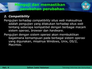 Menguji dan memastikan
            perubahan perubahan
 2. Compatibility
 Pengujian terhadap compatibility situs web maksudnya
    adalah pengujian yang dilakukan terhadap situs web
    tentang seberapa kompatibel dengan berbagai macam
    sistem operasi, browser dan hardware.
 Pengujian dengan sistem operasi akan membuktikan
    bagaimana kemampuan pada berbagai sistem operasi
    yang digunakan, misalnya Windows, Unix, OS/2,
    Macintos.




Hal.: 4        Isikan Judul Halaman   Teknologi Informasi dan Komunikasi
 