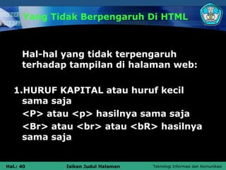 Yang Tidak Berpengaruh Di HTML



      Hal-hal yang tidak terpengaruh
      terhadap tampilan di halaman web:

   1.HURUF KAPITAL atau huruf kecil
     sama saja
     <P> atau <p> hasilnya sama saja
     <Br> atau <br> atau <bR> hasilnya
     sama saja


Hal.: 40      Isikan Judul Halaman   Teknologi Informasi dan Komunikasi
 