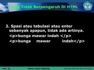 Yang Tidak Berpengaruh Di HTML




   2. Spasi atau tabulasi atau enter
     sebanyak apapun, tidak ada artinya.
     <p>bunga mawar indah </p>
     <p>bunga      mawar       indah</p>




Hal.: 41      Isikan Judul Halaman   Teknologi Informasi dan Komunikasi
 