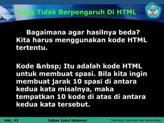 Yang Tidak Berpengaruh Di HTML


         Bagaimana agar hasilnya beda?
      Kita harus menggunakan kode HTML
      tertentu.

      Kode &nbsp; Itu adalah kode HTML
      untuk membuat spasi. Bila kita ingin
      membuat jarak 10 spasi di antara
      kedua kata misalnya, maka
      tempatkan 10 kode di atas di antara
      kedua kata tersebut.

Hal.: 42      Isikan Judul Halaman   Teknologi Informasi dan Komunikasi
 