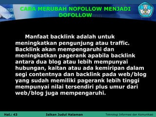 CARA MERUBAH NOFOLLOW MENJADI
                     DOFOLLOW



         Manfaat backlink adalah untuk
      meningkatkan pengunjung atau traffic.
      Backlink akan mempengaruhi dan
      meningkatkan pagerank apabila backlink
      antara dua blog atau lebih mempunyai
      hubungan, kaitan atau ada kemiripan dalam
      segi contentnya dan backlink pada web/blog
      yang sudah memiliki pagerank lebih tinggi
      mempunyai nilai tersendiri plus umur dari
      web/blog juga mempengaruhi.



Hal.: 43         Isikan Judul Halaman   Teknologi Informasi dan Komunikasi
 
