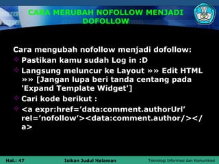 CARA MERUBAH NOFOLLOW MENJADI
                     DOFOLLOW


   Cara mengubah nofollow menjadi dofollow:
    Pastikan kamu sudah Log in :D
    Langsung meluncur ke Layout »» Edit HTML
     »» [Jangan lupa beri tanda centang pada
     'Expand Template Widget']
    Cari kode berikut :
    <a expr:href=’data:comment.authorUrl’
     rel=’nofollow’><data:comment.author/></
     a>



Hal.: 47         Isikan Judul Halaman   Teknologi Informasi dan Komunikasi
 