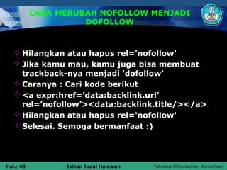 CARA MERUBAH NOFOLLOW MENJADI
                     DOFOLLOW



    Hilangkan atau hapus rel='nofollow'
    Jika kamu mau, kamu juga bisa membuat
     trackback-nya menjadi 'dofollow'
    Caranya : Cari kode berikut
    <a expr:href=’data:backlink.url’
     rel=’nofollow’><data:backlink.title/></a>
    Hilangkan atau hapus rel='nofollow'
    Selesai. Semoga bermanfaat :)




Hal.: 48         Isikan Judul Halaman   Teknologi Informasi dan Komunikasi
 