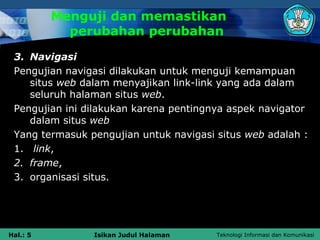 Menguji dan memastikan
            perubahan perubahan
 3. Navigasi
 Pengujian navigasi dilakukan untuk menguji kemampuan
    situs web dalam menyajikan link-link yang ada dalam
    seluruh halaman situs web.
 Pengujian ini dilakukan karena pentingnya aspek navigator
    dalam situs web
 Yang termasuk pengujian untuk navigasi situs web adalah :
 1. link,
 2. frame,
 3. organisasi situs.




Hal.: 5         Isikan Judul Halaman    Teknologi Informasi dan Komunikasi
 