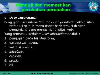 Menguji dan memastikan
            perubahan perubahan
 4. User Interaction
 Pengujian user interaction maksudnya adalah bahwa situs
    web diuji sejauh mana dapat berinteraksi dengan
    pengunjung yang mengunjungi situs web.
 Yang termasuk kedalam user interaction adalah :
 1. pengujian pada fasilitas form,
 2. validasi CGI script,
 3. validasi proses,
 4. interface,
 5. cookies,
 6. session
 7. dll

Hal.: 6         Isikan Judul Halaman   Teknologi Informasi dan Komunikasi
 