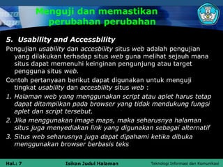 Menguji dan memastikan
            perubahan perubahan
5. Usability and Accessbility
Pengujian usability dan accesbility situs web adalah pengujian
   yang dilakukan terhadap situs web guna melihat sejauh mana
   situs dapat memenuhi keinginan pengunjung atau target
   pengguna situs web.
Contoh pertanyaan berikut dapat digunakan untuk menguji
   tingkat usability dan accesbility situs web :
1. Halaman web yang menggunakan script atau aplet harus tetap
   dapat ditampilkan pada browser yang tidak mendukung fungsi
   aplet dan script tersebut.
2. Jika menggunakan image maps, maka seharusnya halaman
   situs juga menyediakan link yang digunakan sebagai alternatif
3. Situs web seharusnya juga dapat dipahami ketika dibuka
   menggunakan browser berbasis teks


Hal.: 7           Isikan Judul Halaman       Teknologi Informasi dan Komunikasi
 