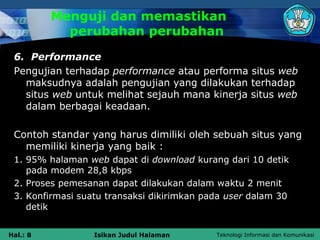 Menguji dan memastikan
            perubahan perubahan
 6. Performance
 Pengujian terhadap performance atau performa situs web
   maksudnya adalah pengujian yang dilakukan terhadap
   situs web untuk melihat sejauh mana kinerja situs web
   dalam berbagai keadaan.

 Contoh standar yang harus dimiliki oleh sebuah situs yang
   memiliki kinerja yang baik :
 1. 95% halaman web dapat di download kurang dari 10 detik
    pada modem 28,8 kbps
 2. Proses pemesanan dapat dilakukan dalam waktu 2 menit
 3. Konfirmasi suatu transaksi dikirimkan pada user dalam 30
    detik


Hal.: 8           Isikan Judul Halaman      Teknologi Informasi dan Komunikasi
 