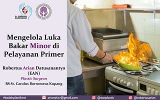 #bedahplastikntt	 @robertusarian	
arian9677@gmail.com	 @eanplastic	
Mengelola	Luka	
Bakar	Minor	di	
Pelayanan	Primer	
Robertus	Arian	Datusanantyo	
(EAN)	
Plastic	Surgeon		
RS	St.	Carolus	Borromeus	Kupang	
 