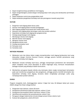 2. Dapat menghemat biaya pendaftaran merk dagang
3. Dapat mengembangkan produk dengan mempergunakan merk yang sama berdasarkan permintaan
pelanggan
4. Dapat melakukan control atau pengendalian merk
5. Dapat melakukan pengelolaan terhadap merk dan penanganan masalah yang timbul
OUTLINE
1. Pengertian merk dagang dalam dunia usaha
2. Peranan merk dagang dalam transaksi perdagangan
3. Merk dagang sebagai brand equity dan model ekuitas merk
4. Kekuatan merk dagang dalam persaingan usaha atau produk substitusi
5. Keperdulian terhadap merk dagang dan pengukurannya
6. Strategi pengembangan merk dagang
7. Membangun ekuitas merk dagang
8. Memilih elemen merk dagang
9. Mengukur ekuitas merk
10. Mengelola ekuitas merk
11. Strategi penempatan merk
12. Perluasan merk
13. Portofolio merk
METHODE PROGRAM
1. Melakukan tutor dan diskusi dalam rangka memperkenalkan merk dagang berdasarkan teori yang
disesuaikan dengan Common Business Practice, sehingga peserta memiliki pemahaman yang
mendalam terhadap merk dagang
2. Melakukan simulasi terhadap studi kasus, sehingga mempertajam pemahaman dan ketrampilan
dalam mengelola merk untuk diterapkan di dalam lingkungan kerja, termasuk menyelesaikan
berbagai masalah yang dihadapi di dalam dunia bisnis.
3. Memberikan penugasan kepada individu atau kelompok, dalam rangka mempertajam ketrampilan
pada saat transformasi pengetahuan dan pengalaman, sehingga peserta memiliki ketrampilan dan
keperdulian terhadap merk dagang, terutama dalam menghadapi persaingan usaha yang
mempergunakan produk substitusi.
DURASI
Program mengelola merk, diselenggarakan selama 3 (tiga) hari atau 18 (delapan belas) jam secara
efektif, dengan Run Down sebagai berikut:
1. Pengenalan topic bahasan, selama 30 menit
2. Pendalaman pemahaman pada topic bahasan, selama 1,5 jam
3. Pendalaman permasalahan dalam studi kasus, selama 1,5 jam
4. Identifikasi permasalahan dan penyelesaiannya, selama 1 jam
5. Penugasan sebagai implementasi simulasi dengan proses imitasi, selama 1 jam
6. Evaluasi dan pengukuran, selama 30 menit
 