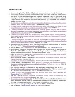 REFERENCE PROGRAM
1. Undang-undang Merk No. 15 tahun 2001, beserta seluruh peraturan yang berada dibawahnya
2. The styling of trademark as a single word is predominantly used in the United States and Philippines
only, while the two-word styling trade mark is used in many other countries around the world,
including the European Union and Commonwealth and ex-Commonwealth jurisdictions (although
Canada officially uses "trade-mark" pursuant to theTrade-mark Act, "trade mark" and "trademark"
are also commonly used).
3. "A trademark is a word, phrase, symbol, and/or design that identifies and distinguishes the source of
the goods of one party from those of others.". Retrieved 2011-12-13.
4. "A trade mark is a sign which can distinguish your goods and services from those of your
competitors (you may refer to your trade mark as your "brand").". Retrieved2012-12-22.
5. "Trade marks identify the goods and services of particular traders. Signs that are suitable for
distinguishing products or services of a particular enterprise from that of other companies are
eligible for trade mark protection". Retrieved 2012-12-22.
6. "In addition to recalling 38,000 pairs of the offensive shoes, Nike has diverted another 30,000 pairs
from Saudi Arabia, Kuwait, Malaysia, Indonesia and Turkey to "less-sensitive" markets".
Retrieved 1997-06-25.
7. "TT Toys Toys is the only company in the world that can boast a vast catalogue of models developed
under license of the most important car manufacturers (Ferrari, BMW, Mercedes, Porsche,
Maserati, Citroen, Peugeot, Renault, etc.)". Retrieved 2013-01-02.
8. Gary Richardson, Brand Names Before the Industrial Revolution, National Bureau of Economic
Research available at National Bureau of Economic Research
9. Packard, Ashley (2010). Digital Media Law. John Wiley and Sons. p. 162. ISBN 9781444318203.
10. Bently, Lionel, "The Making of Modern Trade Marks Law: The Construction of the Legal Concept of
Trade Mark (1860-80)" in Lionel Bently, Jane C. Ginsburg & Jennifer Davis (eds), Trade Marks and
Brands: An Interdisciplinary Critique(Cambridge University Press, 2008)
11. Roger W. Dyer Jr., Monetary Damages under the Lanham Act: Eighth Circuit Holds Actual Confusion
is Not a Prerequisite, 77 Mo. L. Rev. (2012)
12. World Intellectual Property Organization (1997).Introduction to Intellectual Property: Theory and
Practice. Kluwer Law International. p. 23.
13. Case details for trade mark UK00000000001, United Kingdom Intellectual Property Office.
14. Chasser, Anne H. (January–February 2003). "A Historical Perspective: The International Trademark
Association and the United States Patent and Trademark Office". The Trademark Reporter 93 (1): 31,
34. Retrieved June 11, 2013.
15. U.S. Trademark Reg no. 11210, filed Apr. 07, 1884, reg. May 27, 1884. Accessed June 11, 2013.
16. "Some Well-Known U.S. Trademarks Celebrate One Hundred Years". U.S. PTO Press Release no. 00-
38. U.S. Patent and Trademark Office. June 15, 2000. RetrievedJune 11, 2013.
17. "Law of the Jungle: Burroughs Descendants' Suit Says Adult Movie, Game Violate Trademark". Los
Angeles Times. Retrieved 1996-08-09.
18. See Jane Coleman, Secondary Trademark Infringement: A Short Treatise on Contributory and
Vicarious Infringement in Trademark (Revised, Sept. 2010).
19. Comparative Advertising: Mac vs. PC - "In the United States where we hold the First Amendment
above reproach by any laws, there are many legitimate and legal uses of a trademark, and the right
to engage in comparative advertising is among one of those legitimate uses."
20. Volkswagenwerk Aktiengesellschaft v. Church, 411 F.2d 350, 352 (9th Cir. 1969).
21. See, for example, Kirkbi AG v. Ritvik Holdings Inc. 2005 SCC 65, Canada)
 