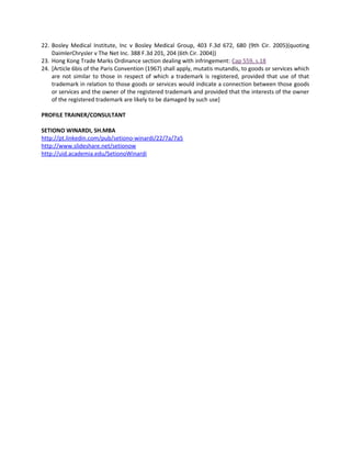 22. Bosley Medical Institute, Inc v Bosley Medical Group, 403 F.3d 672, 680 (9th Cir. 2005)(quoting
DaimlerChrysler v The Net Inc. 388 F.3d 201, 204 (6th Cir. 2004))
23. Hong Kong Trade Marks Ordinance section dealing with infringement: Cap 559, s.18
24. [Article 6bis of the Paris Convention (1967) shall apply, mutatis mutandis, to goods or services which
are not similar to those in respect of which a trademark is registered, provided that use of that
trademark in relation to those goods or services would indicate a connection between those goods
or services and the owner of the registered trademark and provided that the interests of the owner
of the registered trademark are likely to be damaged by such use]
PROFILE TRAINER/CONSULTANT
SETIONO WINARDI, SH.MBA
http://pt.linkedin.com/pub/setiono-winardi/22/7a/7a5
http://www.slideshare.net/setionow
http://uid.academia.edu/SetionoWinardi
 