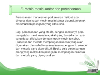 Perencanaan manajemen perkantoran meliputi apa,
dimana, dan kapan mesin-mesin kantor digunakan untuk
merumuskan pekerjaan yang dilakukan.
Bagi perencanaan yang efektif, dengan sendirinya perlu
mengetahui mesin-mesin apakah yang tersedia dan apa
yang dapat dilakukan dengan mesin-mesin tersebut.
Prosedur dan metode mempengaruhi mesin yang akan
digunakan, dan sebaliknya mesin mempengaruhi prosedur
dan metode yang akan diikuti. Begitu pula pertimbangan
orang yang melakukan pekerjaan, mempengaruhi mesin
dan metode yang dipergunakan
E. Mesin-mesin kantor dan perencanaan
 