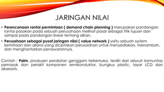 JARINGAN NILAI
• Perencanaan rantai permintaan ( demand chain planning ) merupakan pandangan
rantai pasokan pada sebuah perusahaan melihat pasar sebagai titik tujuan dan
sampai pada pandangan linear tentang aliran.
• Perusahaan sebagai pusat jaringan nilai ( value network ) yaitu sebuah system
kemitraan dan aliansi yang diciptakan perusaahan untuk menyediakan, menambah,
dan menghantarkan penawarannya.
Contoh : Palm, produsen peralatan genggam terkemuka, terdiri dari seluruh komunitas
pemasok dan perakit komponen semikonduktor, bungkus plastic, layar LCD dan
aksesoris.
 