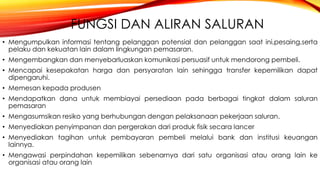 FUNGSI DAN ALIRAN SALURAN
• Mengumpulkan informasi tentang pelanggan potensial dan pelanggan saat ini,pesaing,serta
pelaku dan kekuatan lain dalam lingkungan pemasaran.
• Mengembangkan dan menyebarluaskan komunikasi persuasif untuk mendorong pembeli.
• Mencapai kesepakatan harga dan persyaratan lain sehingga transfer kepemilikan dapat
dipengaruhi.
• Memesan kepada produsen
• Mendapatkan dana untuk membiayai persediaan pada berbagai tingkat dalam saluran
pemasaran
• Mengasumsikan resiko yang berhubungan dengan pelaksanaan pekerjaan saluran.
• Menyediakan penyimpanan dan pergerakan dari produk fisik secara lancer
• Menyediakan tagihan untuk pembayaran pembeli melalui bank dan institusi keuangan
lainnya.
• Mengawasi perpindahan kepemilikan sebenarnya dari satu organisasi atau orang lain ke
organisasi atau orang lain
 
