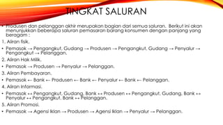 TINGKAT SALURAN
• Produsen dan pelanggan akhir merupakan bagian dari semua saluran. Berikut ini akan
menunjukkan beberapa saluran pemasaran barang konsumen dengan panjang yang
beragam :
1. Aliran fisik.
• Pemasok → Pengangkut, Gudang → Produsen → Pengangkut, Gudang → Penyalur →
Pengangkut → Pelanggan.
2. Aliran Hak Milik.
• Pemasok → Produsen → Penyalur → Pelanggan.
3. Aliran Pembayaran.
• Pemasok ← Bank ← Produsen ← Bank ← Penyalur ← Bank ← Pelanggan.
4. Aliran Informasi.
• Pemasok ↔ Pengangkut, Gudang, Bank ↔ Produsen ↔ Pengangkut, Gudang, Bank ↔
Penyalur ↔ Pengangkut, Bank ↔ Pelanggan.
5. Aliran Promosi.
• Pemasok → Agensi Iklan → Produsen → Agensi Iklan → Penyalur → Pelanggan.
 