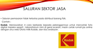 SALURAN SEKTOR JASA
• Saluran pemasaran tidak terbatas pada distribusi barang fisik.
Contoh :
Kodak. Menawarkan 4 cara berbeda kepada pelanggannya untuk mencetak foto
digital mereka seperti : laboratorium mini di gerai eceran, mesin cetak rumah,jas online
dengan situs web Ofoto milik Kodak, dan kios swalayan.
 