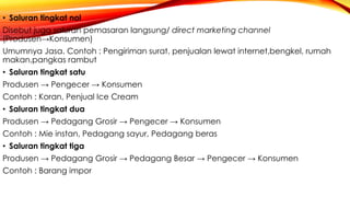 • Saluran tingkat nol
Disebut juga saluran pemasaran langsung/ direct marketing channel
(Produsen→Konsumen)
Umumnya Jasa. Contoh : Pengiriman surat, penjualan lewat internet,bengkel, rumah
makan,pangkas rambut
• Saluran tingkat satu
Produsen → Pengecer → Konsumen
Contoh : Koran, Penjual Ice Cream
• Saluran tingkat dua
Produsen → Pedagang Grosir → Pengecer → Konsumen
Contoh : Mie instan, Pedagang sayur, Pedagang beras
• Saluran tingkat tiga
Produsen → Pedagang Grosir → Pedagang Besar → Pengecer → Konsumen
Contoh : Barang impor
 