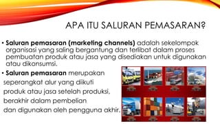 APA ITU SALURAN PEMASARAN?
• Saluran pemasaran (marketing channels) adalah sekelompok
organisasi yang saling bergantung dan terlibat dalam proses
pembuatan produk atau jasa yang disediakan untuk digunakan
atau dikonsumsi.
• Saluran pemasaran merupakan
seperangkat alur yang diikuti
produk atau jasa setelah produksi,
berakhir dalam pembelian
dan digunakan oleh pengguna akhir.
 