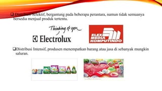  Distribusi Selektif, bergantung pada beberapa perantara, namun tidak semuanya
bersedia menjual produk tertentu.
Distribusi Intensif, produsen menempatkan barang atau jasa di sebanyak mungkin
saluran.
 