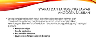 SYARAT DAN TANGGUNG JAWAB
ANGGOTA SALURAN
• Setiap anggota saluran harus diperlakukan dengan hormat dan
memberikan peluang bagi saluran tersebut untuk menghasilkan
keuntungan. Elemen utama dalam “bauran hubungan dagang” sebagai
berikut:
• Kebijakan harga
• Kondisi penjualan
• Hak teritorial distributor
• Layanan dan tanggung jawab bersama
 