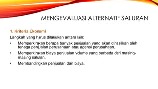 MENGEVALUASI ALTERNATIF SALURAN
1. Kriteria Ekonomi
Langkah yang harus dilakukan antara lain:
• Memperkirakan berapa banyak penjualan yang akan dihasilkan oleh
tenaga penjualan perusahaan atau agensi perusahaan.
• Memperkirakan biaya penjualan volume yang berbeda dari masing-
masing saluran.
• Membandingkan penjualan dan biaya.
 