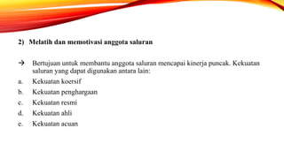 2) Melatih dan memotivasi anggota saluran
 Bertujuan untuk membantu anggota saluran mencapai kinerja puncak. Kekuatan
saluran yang dapat digunakan antara lain:
a. Kekuatan koersif
b. Kekuatan penghargaan
c. Kekuatan resmi
d. Kekuatan ahli
e. Kekuatan acuan
 