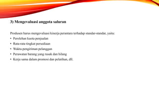 3) Mengevaluasi anggota saluran
Produsen harus mengevaluasi kinerja perantara terhadap standar-standar, yaitu:
• Perolehan kuota penjualan
• Rata-rata tingkat persediaan
• Waktu pengiriman pelanggan
• Perawatan barang yang rusak dan hilang
• Kerja sama dalam promosi dan pelatihan, dll.
 