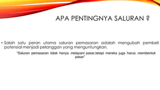 APA PENTINGNYA SALURAN ?
• Salah satu peran utama saluran pemasaran adalah mengubah pembeli
potensial menjadi pelanggan yang menguntungkan.
“Saluran pemasaran tidak hanya melayani pasar,tetapi mereka juga harus membentuk
pasar”
 