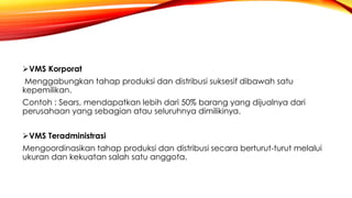 VMS Korporat
Menggabungkan tahap produksi dan distribusi suksesif dibawah satu
kepemilikan.
Contoh : Sears, mendapatkan lebih dari 50% barang yang dijualnya dari
perusahaan yang sebagian atau seluruhnya dimilikinya.
VMS Teradministrasi
Mengoordinasikan tahap produksi dan distribusi secara berturut-turut melalui
ukuran dan kekuatan salah satu anggota.
 