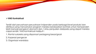 VMS Kontraktual
Terdiri dari perusahaan-perusahaan indpenden pada berbagai level produksi dan
distribusi yang menyatukan program mereka berdasarkan kontrak untuk memperoleh
lebih banyak pengaruh ekonomi dan / atau penjualan daripada yang dapat mereka
capai sendiri. VMS kontraktual meliputi :
1. Rantai sukarela yang disponsori pedagang besar/grosir
2. Koperasi pengecer
3. Organisasi waralaba
 