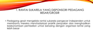 1. RANTAI SUKARELA YANG DISPONSORI PEDAGANG
BESAR/GROSIR
• Pedagang grosir mengelola rantai sukarela pengecer independen untuk
membantu mereka menstadarisasi praktik penjualan dan menghasilkan
keekonomisan pembelian untuk bersaing dengan organisai rantai yang
lebih besar
 