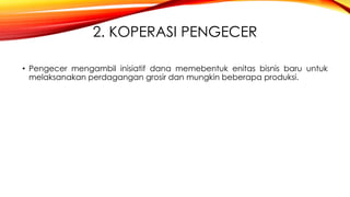 2. KOPERASI PENGECER
• Pengecer mengambil inisiatif dana memebentuk enitas bisnis baru untuk
melaksanakan perdagangan grosir dan mungkin beberapa produksi.
 