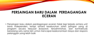 PERSAINGAN BARU DALAM PERDAGANGAN
ECERAN
• Persaingan baru dalam perdagangan eceran tidak lagi terjado antara unit
bisnis independen, tetapi antara keseluruhan sisten jaringan yang di
program secara terpusat (korporat, terodministrasi, dan kontraktual)
bersaiang satu sama lain untuk mencapai keekonomisan biaya dan respons
pelanggan yang lebih baik
 