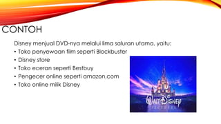 CONTOH
Disney menjual DVD-nya melalui lima saluran utama, yaitu:
• Toko penyewaan film seperti Blockbuster
• Disney store
• Toko eceran seperti Bestbuy
• Pengecer online seperti amazon.com
• Toko online milik Disney
 