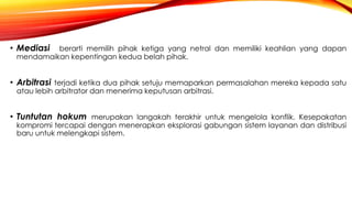 • Mediasi berarti memilih pihak ketiga yang netral dan memiliki keahlian yang dapan
mendamaikan kepentingan kedua belah pihak.
• Arbitrasi terjadi ketika dua pihak setuju memaparkan permasalahan mereka kepada satu
atau lebih arbitrator dan menerima keputusan arbitrasi.
• Tuntutan hokum merupakan langakah terakhir untuk mengelola konflik. Kesepakatan
kompromi tercapai dengan menerapkan eksplorasi gabungan sistem layanan dan distribusi
baru untuk melengkapi sistem.
 