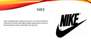NIKE
Nike mempekerjakan tradisional maupun non-saluran distribusi
tradisional di hampir 200 negara dengan daerah pasar utama di
Amerika Serikat, Eropa, Asia Pasifik, dan Amerika.
 