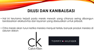 DILUSI DAN KANIBALISASI
• Hal ini terutama terjadi pada merek mewah yang citranya sering dibangun
berdasarkan eksklusivitas dan layanan yang disesuaikan untuk pribadi.
• Citra merek akan turun ketika mereka menjual terlalu banyak produk mereka di
saluran diskon
 