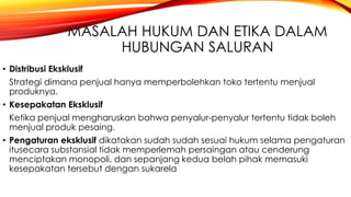MASALAH HUKUM DAN ETIKA DALAM
HUBUNGAN SALURAN
• Distribusi Eksklusif
Strategi dimana penjual hanya memperbolehkan toko tertentu menjual
produknya.
• Kesepakatan Eksklusif
Ketika penjual mengharuskan bahwa penyalur-penyalur tertentu tidak boleh
menjual produk pesaing.
• Pengaturan eksklusif dikatakan sudah sudah sesuai hukum selama pengaturan
itusecara substansial tidak memperlemah persaingan atau cenderung
menciptakan monopoli, dan sepanjang kedua belah pihak memasuki
kesepakatan tersebut dengan sukarela
 