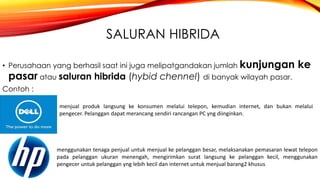 SALURAN HIBRIDA
• Perusahaan yang berhasil saat ini juga melipatgandakan jumlah kunjungan ke
pasar atau saluran hibrida (hybid chennel) di banyak wilayah pasar.
Contoh :
menjual produk langsung ke konsumen melalui telepon, kemudian internet, dan bukan melalui
pengecer. Pelanggan dapat merancang sendiri rancangan PC yng diinginkan.
menggunakan tenaga penjual untuk menjual ke pelanggan besar, melaksanakan pemasaran lewat telepon
pada pelanggan ukuran menengah, mengirimkan surat langsung ke pelanggan kecil, menggunakan
pengecer untuk pelanggan yng lebih kecil dan internet untuk menjual barang2 khusus
 
