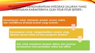 PELANGGAN MENGHARAPKAN INTEGRASI SALURAN YANG
DITENTUKAN KARAKTERNYA OLEH FITUR-FITUR SEPERTI :
Kemampuan untuk memesan produk secara online
dan memilihnya di lokasi eceran yang nyaman
Kemampuan untuk mengembalikan produk yang
dipesan secara online ke toko pengecer terdekat
Hak untuk menerima tawaran diskon dan promosi
berdasarkan total pembelian online dan offline
 