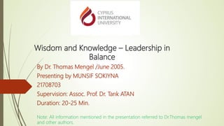 Wisdom and Knowledge – Leadership in
Balance
By Dr. Thomas Mengel /June 2005.
Presenting by MUNSIF SOKIYNA
21708703
Supervision: Assoc. Prof. Dr. Tarık ATAN
Duration: 20-25 Min.
Note: All information mentioned in the presentation referred to Dr.Thomas mengel
and other authors.
 