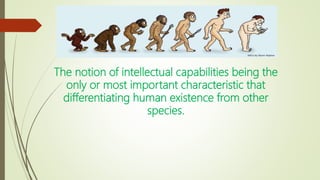 The notion of intellectual capabilities being the
only or most important characteristic that
differentiating human existence from other
species.
 