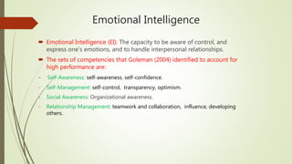 Emotional Intelligence
 Emotional Intelligence (EI): The capacity to be aware of control, and
express one's emotions, and to handle interpersonal relationships.
 The sets of competencies that Goleman (2004) identified to account for
high performance are:
- Self-Awareness: self-awareness, self-confidence.
- Self-Management: self-control, transparency, optimism.
- Social Awareness: Organizational awareness.
- Relationship Management: teamwork and collaboration, influence, developing
others.
 