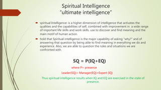 Spiritual Intelligence
“ultimate intelligence”
 spiritual Intelligence: is a higher dimension of intelligence that activates the
qualities and the capabilities of self, combined with improvement in a wide range
of important life skills and work skills. use to discover and find meaning and the
main motif of human action.
 hold that Spiritual intelligence is the major capability of asking “why?” and of
answering that question by being able to find meaning in everything we do and
experience. Also, we are able to question the rules and situations we are
confronted with.
SQ = P(IQ+EQ)
where P= presence
Leader(SQ)= Manager(EQ)+Expert (IQ)
Thus spiritual intelligence results when IQ and EQ are exercised in the state of
presence.
 
