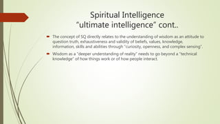Spiritual Intelligence
“ultimate intelligence” cont..
 The concept of SQ directly relates to the understanding of wisdom as an attitude to
question truth, exhaustiveness and validity of beliefs, values, knowledge,
information, skills and abilities through “curiosity, openness, and complex sensing”.
 Wisdom as a “deeper understanding of reality” needs to go beyond a “technical
knowledge” of how things work or of how people interact.
 